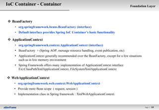 IoC Container - Container                                                              Foundation Layer



 BeanFactory
    • org.springframework.beans.BeanFactory (interface)
    • Default interface provides Spring IoC Container’s basic functionality

 ApplicationContext
    • org.springframework.context.ApplicationContext (interface)
    • BeanFactory + (Spring AOP, message resource handling, event publication, etc)
    • ApplicationContext generally recommended over the BeanFactory, except for a few situations
      such as in low memory environment
    • Spring Framework offers many implementation of ApplicationContext interface
      Ex) ClassPathXmlApplicationContext, FileSystemXmlApplicationContext

 WebApplicationContext
   • org.springframework.web.context.WebApplicationContext
   • Provide more Bean scope ( request, session )
   • Implementation class in Spring framework : XmlWebApplicationContext


                                                                                                   Page l   10
 