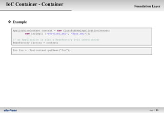 IoC Container - Container                                            Foundation Layer



 Example

  ApplicationContext context = new ClassPathXmlApplicationContext(
          new String[] {"services.xml", "daos.xml"});

  // an Application is also a BeanFactory (via inheritance)
  BeanFactory factory = context;

  Foo foo = (Foo)context.getBean(“foo”);




                                                                              Page l   11
 