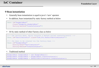 IoC Container                                                                  Foundation Layer



 Bean instantiation
 • Generally bean instantiation is equal to java‟s „new‟ operator
 • In addition, bean instantiated by static factory method as below
  <bean id="exampleBean"
        class="examples.ExampleBean“
        factory-method="createInstance"/>


 • Or by static method of other Factory class as below
  <!-- the factory bean, which contains a method called createInstance() -->
  <bean id="serviceLocator" class="com.foo.DefaultServiceLocator"/>

  <!-- the bean to be created via the factory bean -->
  <bean id="exampleBean"
        factory-bean="serviceLocator"
        factory-method="createInstance"/>


 • Traditional method
  ExampleBean exampleBean = new ExampleBean();
  ExampleBean exampleBean = ExampleBean.createInstance();
  ExampleBean exampleBean = DefaultServiceLocator.createInstance();




                                                                                        Page l   15
 