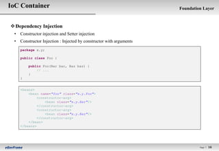 IoC Container                                                       Foundation Layer



 Dependency Injection
 • Constructor injection and Setter injection
 • Constructor Injection : Injected by constructor with arguments
    package x.y;

    public class Foo {

        public Foo(Bar bar, Baz baz) {
            // ...
        }
    }


    <beans>
        <bean name="foo" class="x.y.Foo">
             <constructor-arg>
                 <bean class="x.y.Bar"/>
             </constructor-arg>
             <constructor-arg>
                 <bean class="x.y.Baz"/>
             </constructor-arg>
        </bean>
    </beans>




                                                                             Page l   16
 