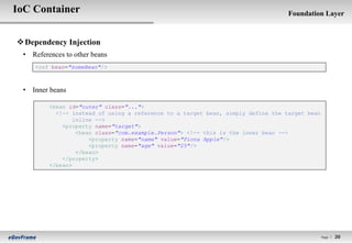 IoC Container                                                                     Foundation Layer



 Dependency Injection
 • References to other beans
    <ref bean="someBean"/>



 • Inner beans

         <bean id="outer" class="...">
           <!-- instead of using a reference to a target bean, simply define the target bean
                 inline -->
             <property name="target">
                  <bean class="com.example.Person"> <!-- this is the inner bean -->
                      <property name="name" value="Fiona Apple"/>
                      <property name="age" value="25"/>
                  </bean>
             </property>
         </bean>




                                                                                               Page l   20
 