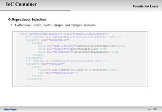 IoC Container                                                                   Foundation Layer



 Dependency Injection
 • Collections : <list/>, <set/>, <map/>, and <props/> elements

       <bean id="moreComplexObject" class="example.ComplexObject">
           <!-- results in a setAdminEmails(java.util.Properties) call -->
           <property name="adminEmails">
               <props>
                   <prop key="administrator">administrator@example.org</prop>
                   <prop key="support">support@example.org</prop>
                   <prop key="development">development@example.org</prop>
               </props>
           </property>
           <!-- results in a setSomeList(java.util.List) call -->
           <property name="someList">
               <list>
                   <value>a list element followed by a reference</value>
                   <ref bean="myDataSource" />
               </list>
           </property>

            ...




                                                                                         Page l   21
 