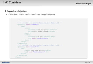 IoC Container                                                         Foundation Layer



 Dependency Injection
 • Collections : <list/>, <set/>, <map/>, and <props/> elements

               ...

               <!-- results in a setSomeMap(java.util.Map) call -->
               <property name="someMap">
                    <map>
                        <entry>
                            <key><value>an entry</value></key>
                            <value>just some string</value>
                        </entry>
                        <entry>
                            <key><value>a ref</value></key>
                            <ref bean="myDataSource" />
                        </entry>
                    </map>
               </property>
               <!-- results in a setSomeSet(java.util.Set) call -->
               <property name="someSet">
                    <set>
                        <value>just some string</value>
                        <ref bean="myDataSource" />
                    </set>
               </property>
            </bean>


                                                                               Page l   22
 
