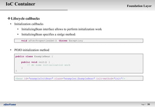 IoC Container                                                                       Foundation Layer



 Lifecycle callbacks
 • Initialization callbacks
         • InitializingBean interface allows to perform initialization work
         • InitializingBean specifies a sinlge method:
            void afterPropertiesSet() throws Exception;



 • POJO initialization method
     public class ExampleBean {

            public void init() {
                // do some initialization work
            }
     }


     <bean id="exampleInitBean" class="examples.ExampleBean" init-method="init"/>




                                                                                             Page l   26
 
