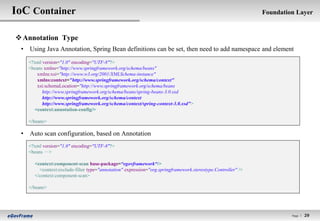 IoC Container                                                                                                Foundation Layer


 Annotation Type
 • Using Java Annotation, Spring Bean definitions can be set, then need to add namespace and element
   <?xml version="1.0" encoding="UTF-8"?>
   <beans xmlns="http://www.springframework.org/schema/beans"
       xmlns:xsi="http://www.w3.org/2001/XMLSchema-instance"
       xmlns:context="http://www.springframework.org/schema/context"
       xsi:schemaLocation="http://www.springframework.org/schema/beans
         http://www.springframework.org/schema/beans/spring-beans-3.0.xsd
         http://www.springframework.org/schema/context
         http://www.springframework.org/schema/context/spring-context-3.0.xsd">
     <context:annotation-config/>

   </beans>

 • Auto scan configuration, based on Annotation
   <?xml version="1.0" encoding="UTF-8"?>
   <beans ··>
           ·

     <context:component-scan base-package=“egovframework“/>
       <context:exclude-filter type="annotation" expression="org.springframework.stereotype.Controller" />
     </context:component-scan>

   </beans>




                                                                                                                      Page l   29
 