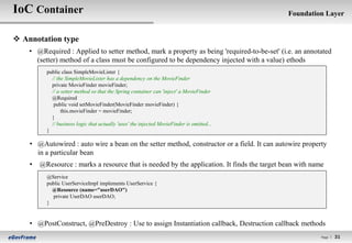 IoC Container                                                                                Foundation Layer


 Annotation type
    • @Required : Applied to setter method, mark a property as being 'required-to-be-set' (i.e. an annotated
      (setter) method of a class must be configured to be dependency injected with a value) ethods
          public class SimpleMovieLister {
            // the SimpleMovieLister has a dependency on the MovieFinder
            private MovieFinder movieFinder;
            // a setter method so that the Spring container can 'inject' a MovieFinder
            @Required
             public void setMovieFinder(MovieFinder movieFinder) {
                 this.movieFinder = movieFinder;
            }
            // business logic that actually 'uses' the injected MovieFinder is omitted...
          }

    • @Autowired : auto wire a bean on the setter method, constructor or a field. It can autowire property
      in a particular bean
    •   @Resource : marks a resource that is needed by the application. It finds the target bean with name
          @Service
          public UserServiceImpl implements UserService {
            @Resource (name="userDAO")
            private UserDAO userDAO;
          }


    • @PostConstruct, @PreDestroy : Use to assign Instantiation callback, Destruction callback methods
                                                                                                         Page l   31
 