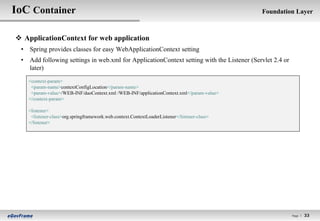IoC Container                                                                                Foundation Layer



 ApplicationContext for web application
 • Spring provides classes for easy WebApplicationContext setting
 • Add following settings in web.xml for ApplicationContext setting with the Listener (Servlet 2.4 or
   later)
   <context-param>
    <param-name>contextConfigLocation</param-name>
    <param-value>/WEB-INF/daoContext.xml /WEB-INF/applicationContext.xml</param-value>
   </context-param>

   <listener>
    <listener-class>org.springframework.web.context.ContextLoaderListener</listener-class>
   </listener>




                                                                                                        Page l   33
 