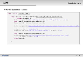 AOP                                                                                  Foundation Layer


 Advice definition - around

    public class AdviceUsingXML {

        public Object aroundTargetMethod(ProceedingJoinPoint thisJoinPoint)
                throws Throwable {
            System.out.println("AspectUsingAnnotation.aroundTargetMethod start.");
            long time1 = System.currentTimeMillis();
            Object retVal = thisJoinPoint.proceed();

            System.out.println("ProceedingJoinPoint executed. return value is [“ + retVal + "]");

            retVal = retVal + "(modified)";
            System.out.println("return value modified to [" + retVal + "]");

            long time2 = System.currentTimeMillis();
            System.out.println("AspectUsingAnnotation.aroundTargetMethod end. Time("
                    + (time2 - time1) + ")");
            return retVal;
        }
        …
    }




                                                                                              Page l   40
 