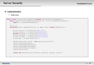 Server Security                                                                     Foundation Layer



 Authentication
      • Map class

  public class EgovUserDetailsMapping extends EgovUsersByUsernameMapping {
      public EgovUserDetailsMapping(DataSource ds, String usersByUsernameQuery) {
          super(ds, usersByUsernameQuery);
      }
      @Override
      protected Object mapRow(ResultSet rs, int rownum) throws SQLException {

           String userid = rs.getString("user_id");
           String password = rs.getString("password");
           boolean enabled = rs.getBoolean("enabled");
           String username = rs.getString("user_name");
           String birthDay = rs.getString("birth_day");
           String ssn = rs.getString("ssn");

           EgovUserDetailsVO userVO = new EgovUserDetailsVO();
           userVO.setUserId(userid);
           userVO.setPassWord(password);
           userVO.setUserName(username);
           userVO.setBirthDay(birthDay);
           userVO.setSsn(ssn);

           return new EgovUserDetails(userid, password, enabled, userVO);
       }
  }




                                                                                             Page l   52
 