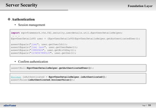 Server Security                                                                   Foundation Layer



 Authentication
    • Session management

  import egovframework.rte.fdl.security.userdetails.util.EgovUserDetailsHelper;
   . . .
  EgovUserDetailsVO user = (EgovUserDetailsVO)EgovUserDetailsHelper.getAuthenticatedUser();

  assertEquals("jimi", user.getUserId());
  assertEquals("jimi test", user.getUserName());
  assertEquals("19800604", user.getBirthDay());
  assertEquals("1234567890123", user.getSsn());


    • Confirm authentication
  assertNull(EgovUserDetailsHelper.getAuthenticatedUser());


  Boolean isAuthenticated = EgovUserDetailsHelper.isAuthenticated();
  assertFalse(isAuthenticated.booleanValue());




                                                                                              Page l   53
 
