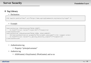 Server Security                                                                   Foundation Layer



 Tag Library
    • Declaration
  <%@ taglib prefix="sec" uri="http://www.springframework.org/security/tags" %>


    • Example

  <sec:authorize ifNotGranted="ROLE_USER">
      <a href=“<c:url value="/login.do"/>">Login</a>
  </sec:authorize>
  <sec:authorize ifAnyGranted="ROLE_USER, ROLE_ADMIN">
      <b><sec:authentication property="principal.username"/></b> logged in<br>
      <a href="<c:url value="/j_spring_security_logout"/>">Logout</a>
  </sec:authorize>



    • Authentication tag
         • Property=“principal.usrname”
    • Authorize tag
         • ifAllGranted, ifAnyGranted, ifNotGranted, and so on


                                                                                           Page l   55
 