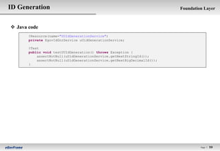 ID Generation                                                            Foundation Layer



 Java code
       @Resource(name="UUIdGenerationService")
       private EgovIdGnrService uUidGenerationService;

       @Test
       public void testUUIdGeneration() throws Exception {
           assertNotNull(uUidGenerationService.getNextStringId());
           assertNotNull(uUidGenerationService.getNextBigDecimalId());
       }




                                                                                  Page l   59
 