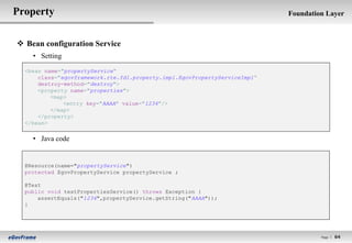 Property                                                                    Foundation Layer



 Bean configuration Service
    • Setting

  <bean name="propertyService“
      class="egovframework.rte.fdl.property.impl.EgovPropertyServiceImpl“
      destroy-method="destroy">
      <property name="properties">
          <map>
              <entry key="AAAA" value="1234"/>
          </map>
      </property>
  </bean>


    • Java code


  @Resource(name="propertyService")
  protected EgovPropertyService propertyService ;

  @Test
  public void testPropertiesService() throws Exception {
      assertEquals("1234",propertyService.getString("AAAA"));
  }




                                                                                     Page l   64
 