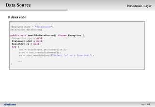 Data Source                                                     Persistence Layer


 Java code

  @Resource(name = "dataSource")
  DataSource dataSource;

  public void testJdbcDataSource() throws Exception {
   Connection con = null;
   Statement stmt = null;
   ResultSet rs = null;
   try {
         con = dataSource.getConnection();
         stmt = con.createStatement();
         rs = stmt.executeQuery("select 'x' as x from dual");

       …….
  }




                                                                          Page l   69
 
