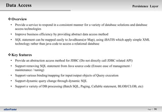 Data Access                                                                                 Persistence Layer


 Overview
  • Provide a service to respond in a consistent manner for a variety of database solutions and database
    access technologies
  • Improve business efficiency by providing abstract data access method
  • SQL statement can be mapped easily to JavaBeans(or Map), using iBATIS which apply simple XML
    technology rather than java code to access a relational database


 Key features
  • Provide an abstraction access method for JDBC (Do not directly call JDBC related API)
  • Support removing SQL statement from Java source code (Ensure ease of management /
    maintenance / tuning)
  • Support various binding/mapping for input/output objects of Query execution
  • Support dynamic query change through dynamic SQL
  • Support a variety of DB processing (Batch SQL, Paging, Callable statement, BLOB/CLOB, etc)




                                                                                                           Page l   70
 
