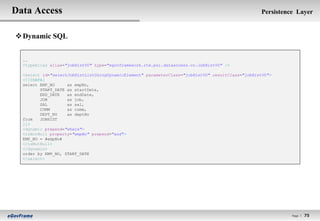 Data Access                                                                                       Persistence Layer


 Dynamic SQL


  ..
  <typeAlias alias="jobHistVO" type="egovframework.rte.psl.dataaccess.vo.JobHistVO" />

  <select id="selectJobHistListUsingDynamicElement" parameterClass="jobHistVO" resultClass="jobHistVO">
  <![CDATA[
  select EMP_NO     as empNo,
         START_DATE as startDate,
         END_DATE   as endDate,
         JOB        as job,
         SAL        as sal,
         COMM       as comm,
         DEPT_NO    as deptNo
  from   JOBHIST
  ]]>
  <dynamic prepend="where">
  <isNotNull property="empNo" prepend="and">
  EMP_NO = #empNo#
  </isNotNull>
  </dynamic>
  order by EMP_NO, START_DATE
  </select>




                                                                                                            Page l   75
 