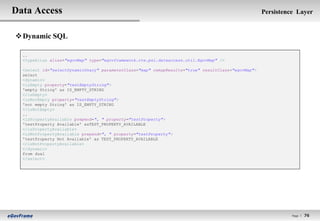 Data Access                                                                                         Persistence Layer


 Dynamic SQL

  ..
  <typeAlias alias="egovMap" type="egovframework.rte.psl.dataaccess.util.EgovMap" />

  <select id="selectDynamicUnary" parameterClass="map" remapResults="true" resultClass="egovMap">
  select
  <dynamic>
  <isEmpty property="testEmptyString">
  'empty String' as IS_EMPTY_STRING
  </isEmpty>
  <isNotEmpty property="testEmptyString">
  'not empty String' as IS_EMPTY_STRING
  </isNotEmpty>
  ..
  <isPropertyAvailable prepend=", " property="testProperty">
  'testProperty Available' asTEST_PROPERTY_AVAILABLE
  </isPropertyAvailable>
  <isNotPropertyAvailable prepend=", " property="testProperty">
  'testProperty Not Available' as TEST_PROPERTY_AVAILABLE
  </isNotPropertyAvailable>
  </dynamic>
  from dual
  </select>




                                                                                                              Page l   76
 