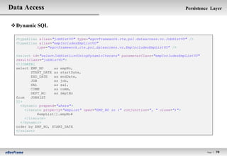 Data Access                                                                       Persistence Layer


 Dynamic SQL

  <typeAlias alias="jobHistVO" type="egovframework.rte.psl.dataaccess.vo.JobHistVO" />
  <typeAlias alias="empIncludesEmpListVO"
            type="egovframework.rte.psl.dataaccess.vo.EmpIncludesEmpListVO" />

  <select id="selectJobHistListUsingDynamicIterate" parameterClass="empIncludesEmpListVO"
  resultClass="jobHistVO">
  <![CDATA[
  select EMP_NO      as empNo,
          START_DATE as startDate,
          END_DATE   as endDate,
          JOB        as job,
          SAL        as sal,
          COMM       as comm,
          DEPT_NO    as deptNo
  from    JOBHIST
  ]]>
    <dynamic prepend="where">
       <iterate property="empList" open="EMP_NO in (" conjunction=", " close=")">
             #empList[].empNo#
       </iterate>
    </dynamic>
  order by EMP_NO, START_DATE
  </select>




                                                                                            Page l   78
 