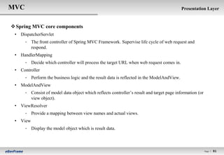 MVC                                                                                        Presentation Layer


 Spring MVC core components
 • DispatcherServlet
      - The front controller of Spring MVC Framework. Supervise life cycle of web request and
        respond.
 • HandlerMapping
      - Decide which controller will process the target URL when web request comes in.
 • Controller
      - Perform the business logic and the result data is reflected in the ModelAndView.
 • ModelAndView
      - Consist of model data object which reflects controller‟s result and target page information (or
        view object).
 • ViewResolver
      - Provide a mapping between view names and actual views.
 • View
      - Display the model object which is result data.



                                                                                                          Page l   81
 