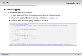 MVC                                                                                             Presentation Layer


 HandlerMapping
 • DefaultAnnotationHandlerMapping
      • It maps request‟s URL to Controller‟s method using @RequestMapping
      • Because it‟s a default HandlerMapping, we don‟t need to declare it
      • But with other HandlerMapping, we need to declare it

      <bean id="selectAnnotaionMapper“
          class="egovframework.rte.ptl.mvc.handler.SimpleUrlAnnotationHandlerMapping” p:order="1">
          <property name="interceptors">
              <list>
                 <ref local="authenticInterceptor"/>
              </list>
          </property>
          <property name="urls">
               <list>
                  <value>/admin/*.do</value>
                  <value>/user/userInfo.do</value>
                  <value>/development/**/code*.do</value>
               </list>
          </property>
      </bean>
      <bean id="annotationMapper"
      class="org.springframework.web.servlet.mvc.annotation.DefaultAnnotationHandlerMapping“ p:order="2"/>




                                                                                                             Page l   84
 