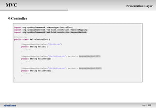 MVC                                                                             Presentation Layer


 Controller

    import org.springframework.stereotype.Controller;
    import org.springframework.web.bind.annotation.RequestMapping;
    import org.springframework.web.bind.annotation.RequestMethod;

    @Controller
    public class HelloController {

          @RequestMapping(value="/hello.do")
          public String hello(){
              ...
          }

          @RequestMapping(value="/helloForm.do", method = RequestMethod.GET)
          public String helloGet(){
              ...
          }

          @RequestMapping(value="/helloForm.do", method = RequestMethod.POST)
          public String helloPost(){
              ...
          }
    }




                                                                                           Page l   85
 