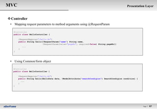 MVC                                                                                              Presentation Layer


 Controller
 • Mapping request parameters to method arguments using @RequestParam

   @Controller
   public class HelloController {

       @RequestMapping("/hello.do")
       public String hello(@RequestParam("name") String name,
                           @RequestParam(value="pageNo", required=false) String pageNo){
          ...
       }
   }




 • Using Common/form object

   @Controller
   public class HelloController {

       @RequestMapping("/hello.do")
       public String hello(HelloData data, @ModelAttribute(“searchCondigion") SearchCondigion condition) {
         ...
       }
   }




                                                                                                             Page l   87
 