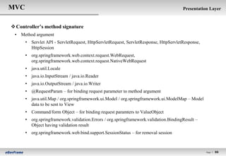 MVC                                                                                   Presentation Layer


 Controller’s method signature
 • Method argument
      • Servlet API - ServletRequest, HttpServletRequest, ServletResponse, HttpServletResponse,
        HttpSession
      • org.springframework.web.context.request.WebRequest,
        org.springframework.web.context.request.NativeWebRequest
      • java.util.Locale
      • java.io.InputStream / java.io.Reader
      • java.io.OutputStream / java.io.Writer
      • @RequestParam – for binding request parameter to method argument
      • java.util.Map / org.springframework.ui.Model / org.springframework.ui.ModelMap – Model
        data to be sent to View
      • Command/form Object – for binding request paramters to ValueObject
      • org.springframework.validation.Errors / org.springframework.validation.BindingResult –
        Object having validation result
      • org.springframework.web.bind.support.SessionStatus – for removal session



                                                                                                  Page l   88
 