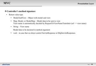 MVC                                                                                     Presentation Layer


 Controller’s method signature
 • Return value type
      • ModelAndView – Object with model and view
      • Map, Model, or ModelMap – Model data to be sent to view
        View name is automatically decided by RequestToViewNameTranslator (url –> view name)
      • String – View name
         Model data to be declared in method argument
      • void – in case that we direct control ServletResponse or HttpServletResponses




                                                                                                   Page l   89
 