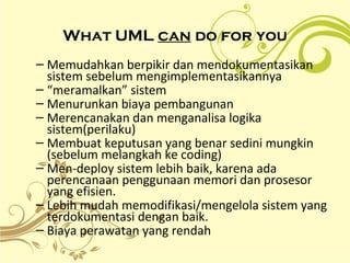 What UML can do for you
– Memudahkan berpikir dan mendokumentasikan
sistem sebelum mengimplementasikannya
– “meramalkan” sistem
– Menurunkan biaya pembangunan
– Merencanakan dan menganalisa logika
sistem(perilaku)
– Membuat keputusan yang benar sedini mungkin
(sebelum melangkah ke coding)
– Men-deploy sistem lebih baik, karena ada
perencanaan penggunaan memori dan prosesor
yang efisien.
– Lebih mudah memodifikasi/mengelola sistem yang
terdokumentasi dengan baik.
– Biaya perawatan yang rendah
 