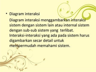 • Diagram interaksi
Diagram interaksi menggambarkan interaksi
sistem dengan sistem lain atau internal sistem
dengan sub-sub sistem yang terlibat.
Interaksi-interaksi yang ada pada sistem harus
digambarkan secar detail untuk
mempermudah memahami sistem.
 