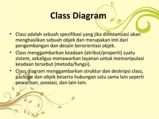 Class Diagram
• Class adalah sebuah spesifikasi yang jika diinstansiasi akan
menghasilkan sebuah objek dan merupakan inti dari
pengembangan dan desain berorientasi objek.
• Class menggambarkan keadaan (atribut/properti) suatu
sistem, sekaligus menawarkan layanan untuk memanipulasi
keadaan tersebut (metoda/fungsi).
• Class diagram menggambarkan struktur dan deskripsi class,
package dan objek beserta hubungan satu sama lain seperti
pewarisan, asosiasi, dan lain-lain.
 
