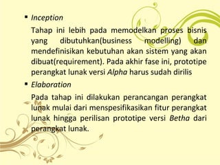  Inception
Tahap ini lebih pada memodelkan proses bisnis
yang dibutuhkan(business modelling) dan
mendefinisikan kebutuhan akan sistem yang akan
dibuat(requirement). Pada akhir fase ini, prototipe
perangkat lunak versi Alpha harus sudah dirilis
 Elaboration
Pada tahap ini dilakukan perancangan perangkat
lunak mulai dari menspesifikasikan fitur perangkat
lunak hingga perilisan prototipe versi Betha dari
perangkat lunak.
 
