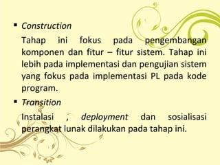  Construction
Tahap ini fokus pada pengembangan
komponen dan fitur – fitur sistem. Tahap ini
lebih pada implementasi dan pengujian sistem
yang fokus pada implementasi PL pada kode
program.
 Transition
Instalasi , deployment dan sosialisasi
perangkat lunak dilakukan pada tahap ini.
 
