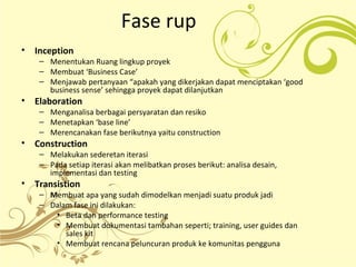 Fase rup
• Inception
– Menentukan Ruang lingkup proyek
– Membuat ‘Business Case’
– Menjawab pertanyaan “apakah yang dikerjakan dapat menciptakan ‘good
business sense’ sehingga proyek dapat dilanjutkan
• Elaboration
– Menganalisa berbagai persyaratan dan resiko
– Menetapkan ‘base line’
– Merencanakan fase berikutnya yaitu construction
• Construction
– Melakukan sederetan iterasi
– Pada setiap iterasi akan melibatkan proses berikut: analisa desain,
implementasi dan testing
• Transistion
– Membuat apa yang sudah dimodelkan menjadi suatu produk jadi
– Dalam fase ini dilakukan:
• Beta dan performance testing
• Membuat dokumentasi tambahan seperti; training, user guides dan
sales kit
• Membuat rencana peluncuran produk ke komunitas pengguna
 