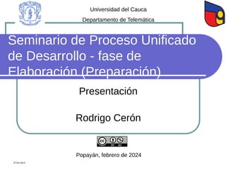 Seminario de Proceso Unificado
de Desarrollo - fase de
Elaboración (Preparación)
Presentación
Rodrigo Cerón
Universidad del Cauca
Departamento de Telemática
Popayán, febrero de 2024
07/02/2024
 