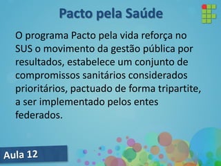 O programa Pacto pela vida reforça no
SUS o movimento da gestão pública por
resultados, estabelece um conjunto de
compromissos sanitários considerados
prioritários, pactuado de forma tripartite,
a ser implementado pelos entes
federados.
Pacto pela Saúde
 