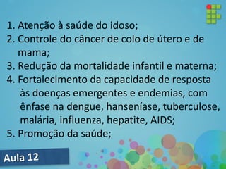 1. Atenção à saúde do idoso;
2. Controle do câncer de colo de útero e de
mama;
3. Redução da mortalidade infantil e materna;
4. Fortalecimento da capacidade de resposta
às doenças emergentes e endemias, com
ênfase na dengue, hanseníase, tuberculose,
malária, influenza, hepatite, AIDS;
5. Promoção da saúde;
 