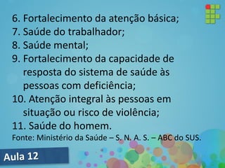 6. Fortalecimento da atenção básica;
7. Saúde do trabalhador;
8. Saúde mental;
9. Fortalecimento da capacidade de
resposta do sistema de saúde às
pessoas com deficiência;
10. Atenção integral às pessoas em
situação ou risco de violência;
11. Saúde do homem.
Fonte: Ministério da Saúde – S. N. A. S. – ABC do SUS.
 