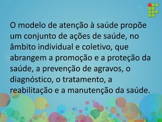 O modelo de atenção à saúde propõe
um conjunto de ações de saúde, no
âmbito individual e coletivo, que
abrangem a promoção e a proteção da
saúde, a prevenção de agravos, o
diagnóstico, o tratamento, a
reabilitação e a manutenção da saúde.
 