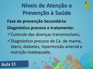 Fase de prevenção Secundária:
Diagnóstico precoce e tratamento:
Controle das doenças transmissíveis;
Diagnóstico precoce de Ca. de mama,
útero, diabetes, hipertensão arterial e
nutrição inadequada;
Níveis de Atenção e
Prevenção à Saúde
 