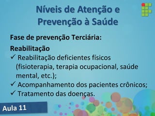 Fase de prevenção Terciária:
Reabilitação
 Reabilitação deficientes físicos
(fisioterapia, terapia ocupacional, saúde
mental, etc.);
 Acompanhamento dos pacientes crônicos;
 Tratamento das doenças.
Níveis de Atenção e
Prevenção à Saúde
 