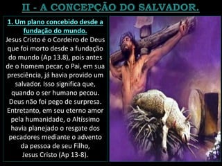 1. Um plano concebido desde a
fundação do mundo.
Jesus Cristo é o Cordeiro de Deus
que foi morto desde a fundação
do mundo (Ap 13.8), pois antes
de o homem pecar, o Pai, em sua
presciência, já havia provido um
salvador. Isso significa que,
quando o ser humano pecou.
Deus não foi pego de surpresa.
Entretanto, em seu eterno amor
pela humanidade, o Altíssimo
havia planejado o resgate dos
pecadores mediante o advento
da pessoa de seu Filho,
Jesus Cristo (Ap 13-8).
 