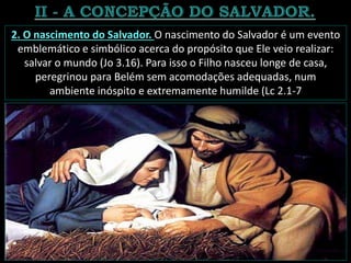 2. O nascimento do Salvador. O nascimento do Salvador é um evento
emblemático e simbólico acerca do propósito que Ele veio realizar:
salvar o mundo (Jo 3.16). Para isso o Filho nasceu longe de casa,
peregrinou para Belém sem acomodações adequadas, num
ambiente inóspito e extremamente humilde (Lc 2.1-7
 