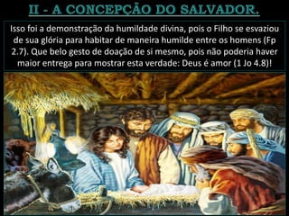 Isso foi a demonstração da humildade divina, pois o Filho se esvaziou
de sua glória para habitar de maneira humilde entre os homens (Fp
2.7). Que belo gesto de doação de si mesmo, pois não poderia haver
maior entrega para mostrar esta verdade: Deus é amor (1 Jo 4.8)!
 
