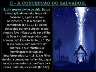 3. Um roteiro divino de vida. Desde
a fundação do mundo, Jesus foi o
Salvador e, a partir de seu
nascimento, essa realidade foi
confirmada (Lc 2.10,11): Ele foi
concebido por uma virgem, o que
atesta o fato milagroso de ser o Filho
de Deus incriado e gerado como
homem pelo Espírito Santo (Lc 1.35);
Jesus nasceu num contexto de
pobreza, o que mostra sua
humilhação e serviço aos
desafortunados (Lc 4.18-21); o Filho
de Maria cresceu numa família, o que
mostra a importância que Deus dá à
célula mater da sociedade (Lc 2.40).
 