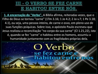 1. A encarnação do "Verbo". A Bíblia afirma, reiteradas vezes, que o
Filho de Deus se tornou "carne" (1Tm 3.16; 1 Jo 4.2; 2 Jo v.7; 1 Pe 3.18;
4.1), ou seja, uma pessoa inteira, de carne e osso, em pleno uso de
suas funções psíquicas. Sobre isso, o apóstolo Paulo escreveu que
Jesus realizou a reconciliação "no corpo da sua carne" (Cl 1.21,22), isto
é, quando se fez "carne" e habitou entre os homens, assumiu a
humanidade juntamente com as fragilidades próprias dela.
 