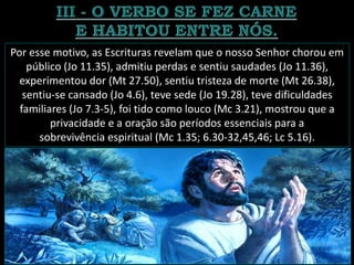 Por esse motivo, as Escrituras revelam que o nosso Senhor chorou em
público (Jo 11.35), admitiu perdas e sentiu saudades (Jo 11.36),
experimentou dor (Mt 27.50), sentiu tristeza de morte (Mt 26.38),
sentiu-se cansado (Jo 4.6), teve sede (Jo 19.28), teve dificuldades
familiares (Jo 7.3-5), foi tido como louco (Mc 3.21), mostrou que a
privacidade e a oração são períodos essenciais para a
sobrevivência espiritual (Mc 1.35; 6.30-32,45,46; Lc 5.16).
 