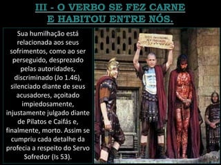 Sua humilhação está
relacionada aos seus
sofrimentos, como ao ser
perseguido, desprezado
pelas autoridades,
discriminado (Jo 1.46),
silenciado diante de seus
acusadores, açoitado
impiedosamente,
injustamente julgado diante
de Pilatos e Caifás e,
finalmente, morto. Assim se
cumpriu cada detalhe da
profecia a respeito do Servo
Sofredor (Is 53).
 
