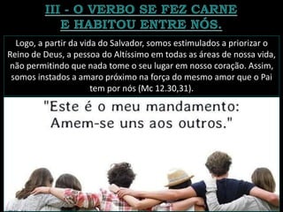 Logo, a partir da vida do Salvador, somos estimulados a priorizar o
Reino de Deus, a pessoa do Altíssimo em todas as áreas de nossa vida,
não permitindo que nada tome o seu lugar em nosso coração. Assim,
somos instados a amaro próximo na força do mesmo amor que o Pai
tem por nós (Mc 12.30,31).
 