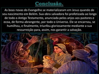 As boas novas do Evangelho se materializaram em Jesus quando de
seu nascimento em Belém. Sua obra salvadora foi profetizada ao longo
de todo o Antigo Testamento, anunciada pelos anjos aos pastores e
ecoa, de forma abrangente, por todo o Universo. Ele se encarnou, se
humilhou, e finalmente, triunfou gloriosamente mediante a sua
ressurreição para, assim, nos garantir a salvação.
 